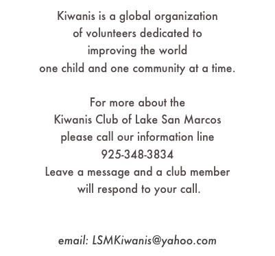 Kiwanis is a global organization 
of volunteers dedicated to 
improving the world 
one child and one community at a time.

For more about the 
Kiwanis Club of Lake San Marcos
please call our information line
925-348-3834
Leave a message and a club member
 will respond to your call.

facebook.com
email: LSMKiwanis@yahoo.com
